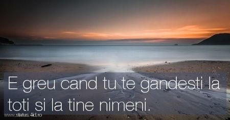 ; E greu cand tu te gandesti la toti si la tine nimeni.
